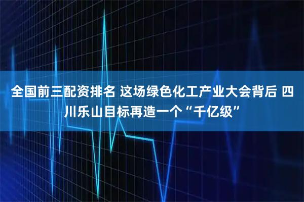 全国前三配资排名 这场绿色化工产业大会背后 四川乐山目标再造一个“千亿级”