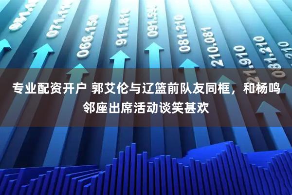 专业配资开户 郭艾伦与辽篮前队友同框，和杨鸣邻座出席活动谈笑甚欢