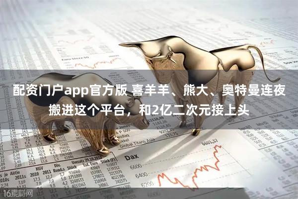 配资门户app官方版 喜羊羊、熊大、奥特曼连夜搬进这个平台,和2亿二次元接上头