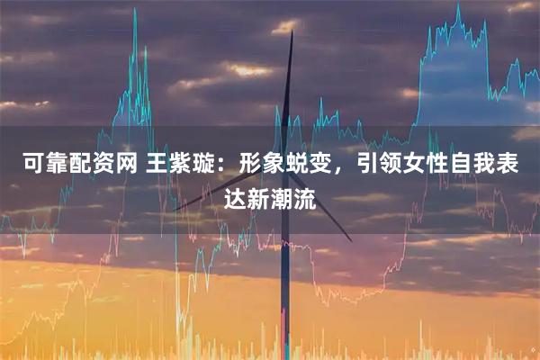 可靠配资网 王紫璇:形象蜕变,引领女性自我表达新潮流