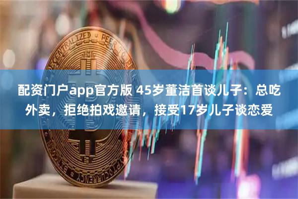 配资门户app官方版 45岁董洁首谈儿子:总吃外卖,拒绝拍戏邀请,接受17岁儿子谈恋爱