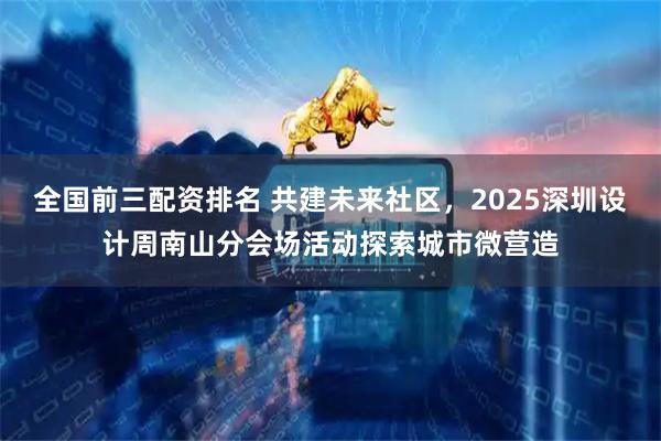 全国前三配资排名 共建未来社区，2025深圳设计周南山分会场活动探索城市微营造