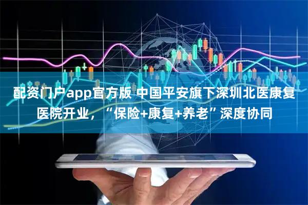 配资门户app官方版 中国平安旗下深圳北医康复医院开业,“保险+康复+养老”深度协同