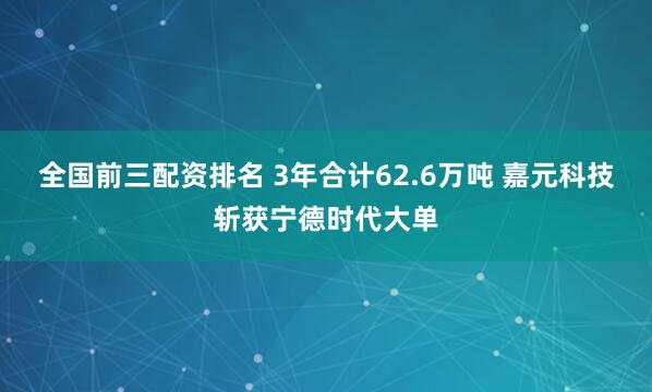 全国前三配资排名 3年合计62.6万吨 嘉元科技斩获宁德时代大单