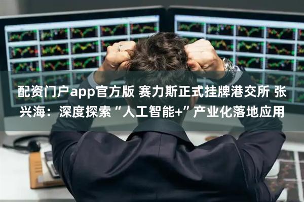 配资门户app官方版 赛力斯正式挂牌港交所 张兴海:深度探索“人工智能+”产业化落地应用
