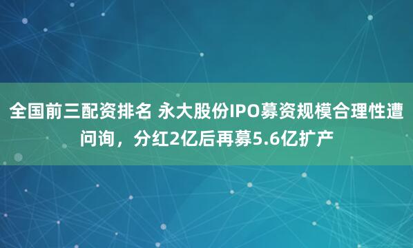 全国前三配资排名 永大股份IPO募资规模合理性遭问询,分红2亿后再募5.6亿扩产