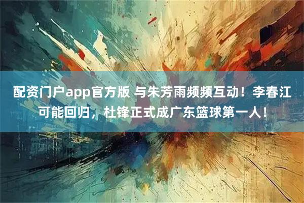 配资门户app官方版 与朱芳雨频频互动！李春江可能回归，杜锋正式成广东篮球第一人！