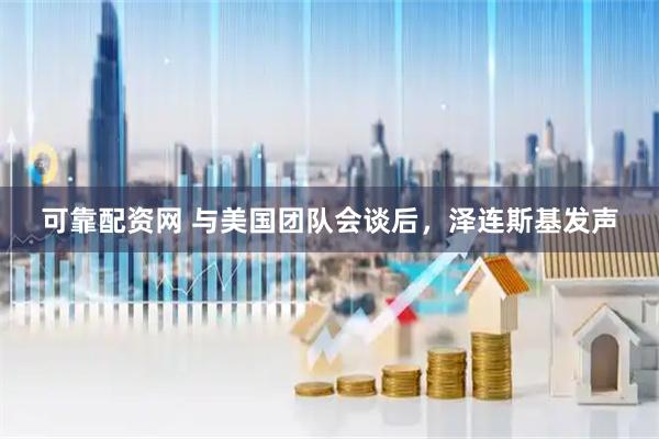 可靠配资网 与美国团队会谈后,泽连斯基发声