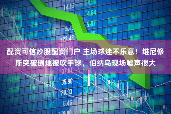 配资可信炒股配资门户 主场球迷不乐意！维尼修斯突破倒地被吹手球，伯纳乌现场嘘声很大