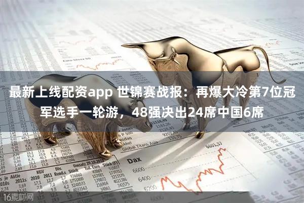 最新上线配资app 世锦赛战报：再爆大冷第7位冠军选手一轮游，48强决出24席中国6席
