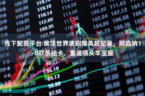 线下配资平台 埃泽世界波刷爆英超纪录，阿森纳1-0双杀纽卡，重返领头羊宝座