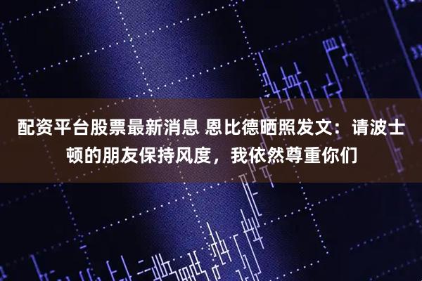 配资平台股票最新消息 恩比德晒照发文：请波士顿的朋友保持风度，我依然尊重你们