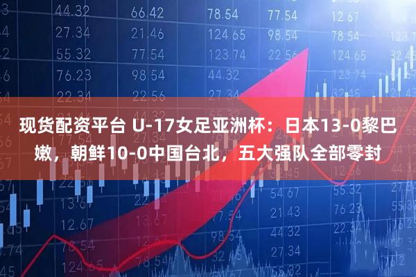 现货配资平台 U-17女足亚洲杯：日本13-0黎巴嫩，朝鲜10-0中国台北，五大强队全部零封