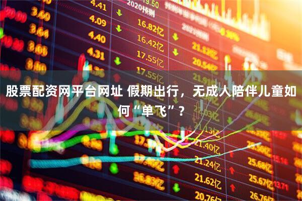 股票配资网平台网址 假期出行，无成人陪伴儿童如何“单飞”？