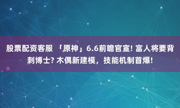 股票配资客服 「原神」6.6前瞻官宣! 富人将要背刺博士? 木偶新建模，技能机制首爆!
