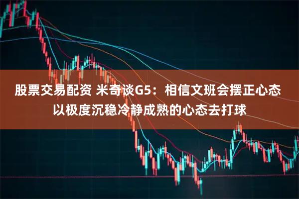 股票交易配资 米奇谈G5：相信文班会摆正心态 以极度沉稳冷静成熟的心态去打球