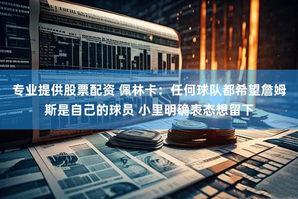 专业提供股票配资 佩林卡：任何球队都希望詹姆斯是自己的球员 小里明确表态想留下