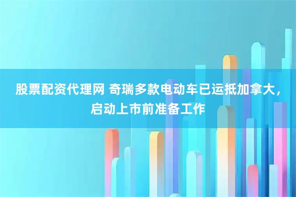 股票配资代理网 奇瑞多款电动车已运抵加拿大，启动上市前准备工作