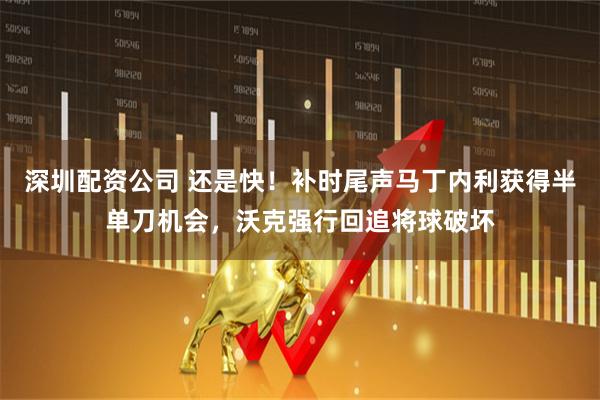 深圳配资公司 还是快！补时尾声马丁内利获得半单刀机会，沃克强行回追将球破坏