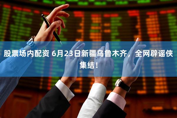 股票场内配资 6月23日新疆乌鲁木齐，全网辟谣侠集结！