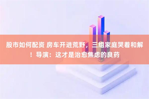 股市如何配资 房车开进荒野，三组家庭哭着和解！导演：这才是治愈焦虑的良药