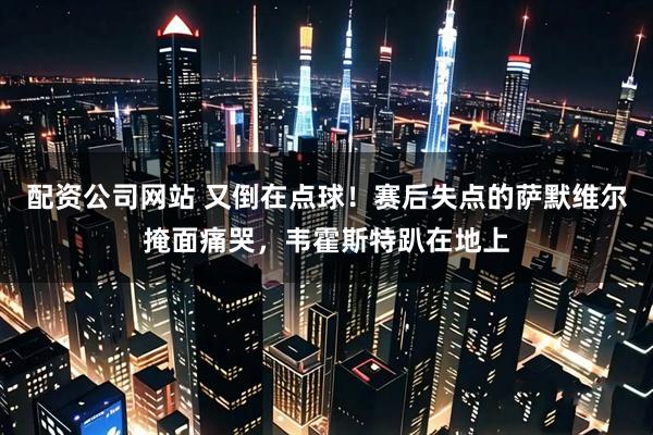配资公司网站 又倒在点球！赛后失点的萨默维尔掩面痛哭，韦霍斯特趴在地上