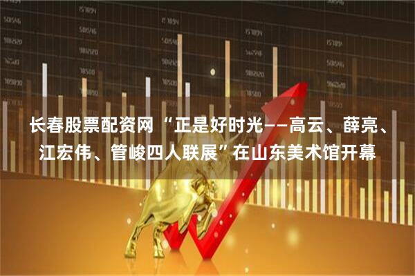 长春股票配资网 “正是好时光——高云、薛亮、江宏伟、管峻四人联展”在山东美术馆开幕