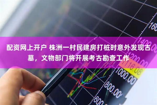 配资网上开户 株洲一村民建房打桩时意外发现古墓，文物部门将开展考古勘查工作
