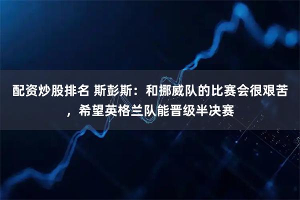 配资炒股排名 斯彭斯：和挪威队的比赛会很艰苦，希望英格兰队能晋级半决赛