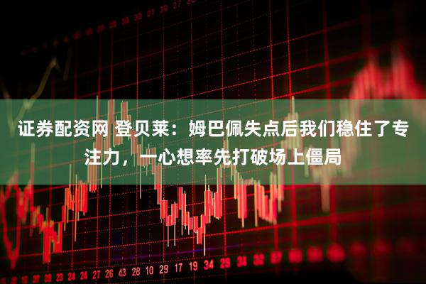证券配资网 登贝莱：姆巴佩失点后我们稳住了专注力，一心想率先打破场上僵局