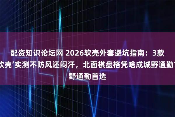 配资知识论坛网 2026软壳外套避坑指南：3款‘伪软壳’实测不防风还闷汗，北面棋盘格凭啥成城野通勤首选