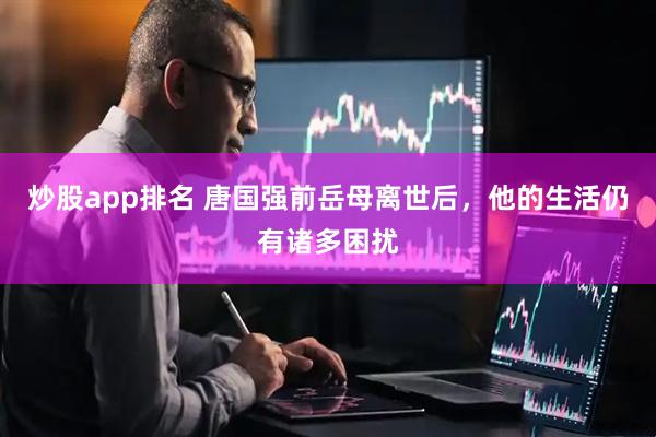 炒股app排名 唐国强前岳母离世后，他的生活仍有诸多困扰