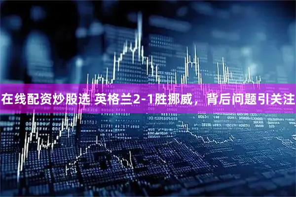 在线配资炒股选 英格兰2-1胜挪威，背后问题引关注