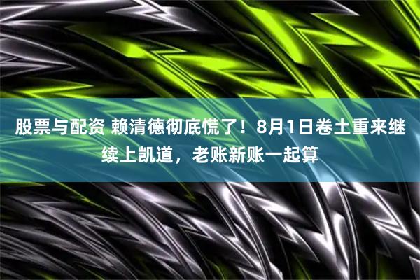 股票与配资 赖清德彻底慌了！8月1日卷土重来继续上凯道，老账新账一起算