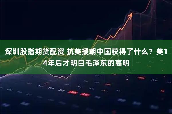 深圳股指期货配资 抗美援朝中国获得了什么？美14年后才明白毛泽东的高明
