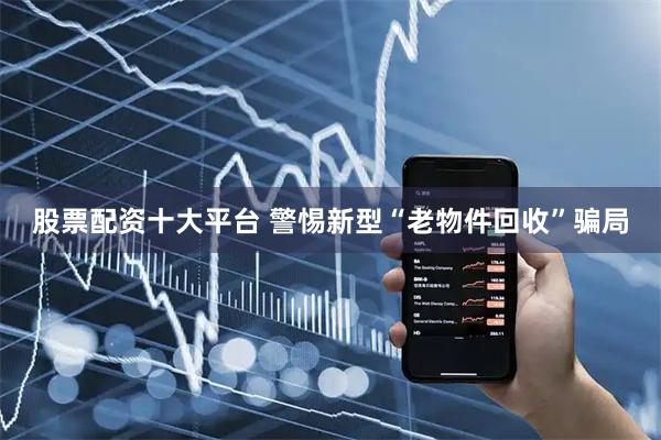 股票配资十大平台 警惕新型“老物件回收”骗局