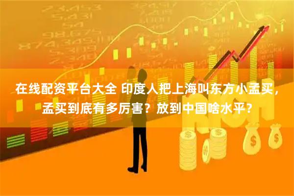 在线配资平台大全 印度人把上海叫东方小孟买，孟买到底有多厉害？放到中国啥水平？