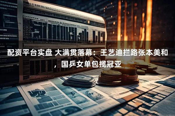 配资平台实盘 大满贯落幕：王艺迪拦路张本美和，国乒女单包揽冠亚