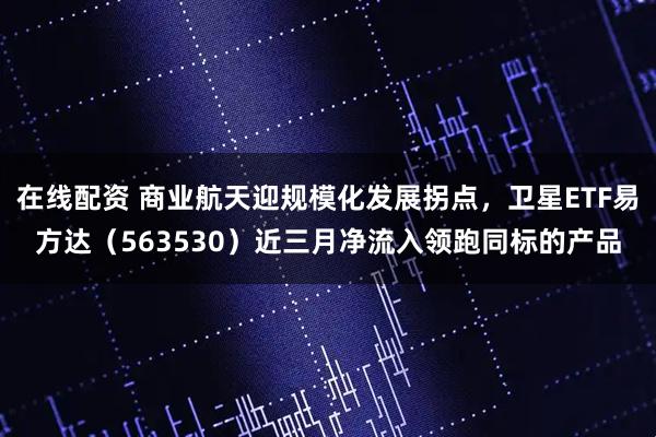 在线配资 商业航天迎规模化发展拐点，卫星ETF易方达（563530）近三月净流入领跑同标的产品