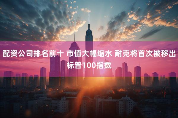 配资公司排名前十 市值大幅缩水 耐克将首次被移出标普100指数