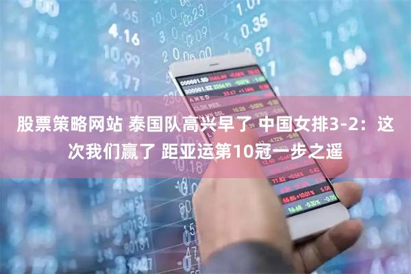 股票策略网站 泰国队高兴早了 中国女排3-2：这次我们赢了 距亚运第10冠一步之遥