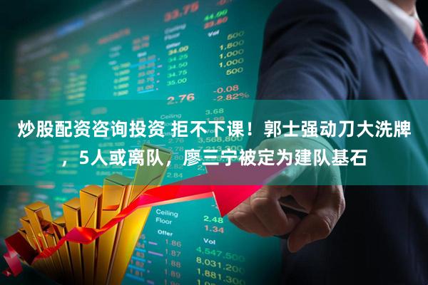 炒股配资咨询投资 拒不下课！郭士强动刀大洗牌，5人或离队，廖三宁被定为建队基石