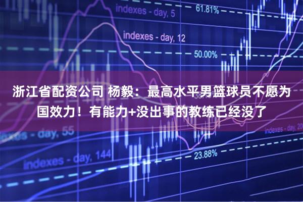 浙江省配资公司 杨毅：最高水平男篮球员不愿为国效力！有能力+没出事的教练已经没了