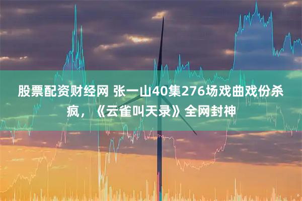 股票配资财经网 张一山40集276场戏曲戏份杀疯，《云雀叫天录》全网封神