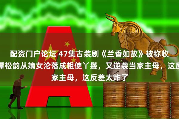 配资门户论坛 47集古装剧《兰香如故》被称收视年冠，谭松韵从嫡女沦落成粗使丫鬟，又逆袭当家主母，这反差太炸了