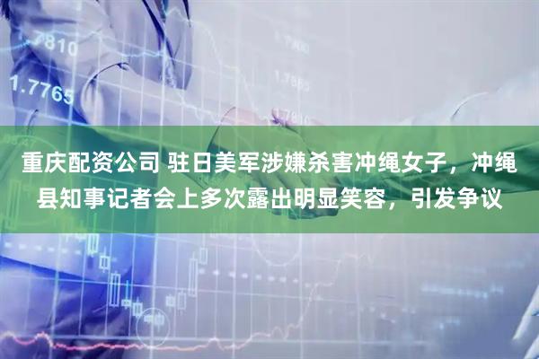 重庆配资公司 驻日美军涉嫌杀害冲绳女子，冲绳县知事记者会上多次露出明显笑容，引发争议