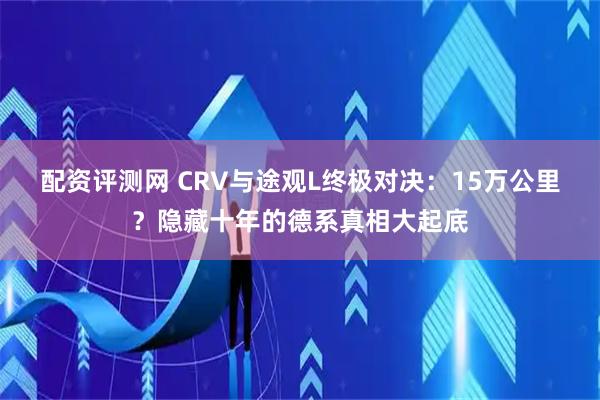 配资评测网 CRV与途观L终极对决：15万公里？隐藏十年的德系真相大起底