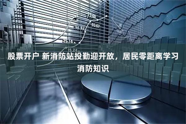 股票开户 新消防站投勤迎开放，居民零距离学习消防知识